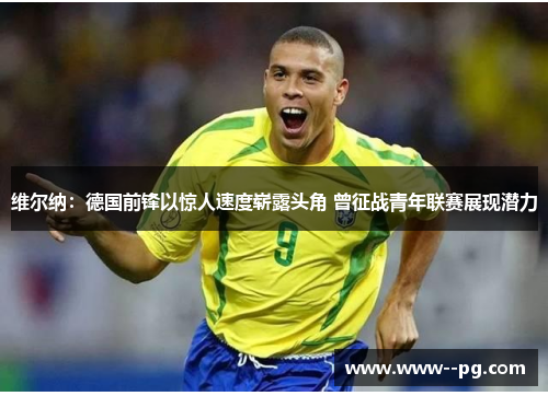 维尔纳：德国前锋以惊人速度崭露头角 曾征战青年联赛展现潜力