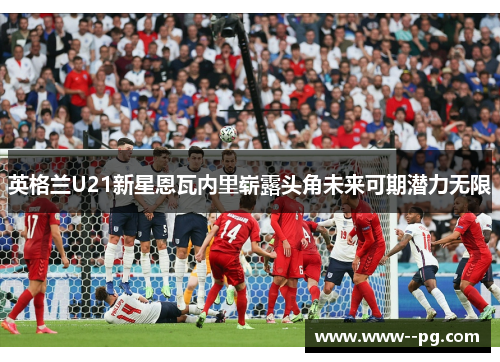 英格兰U21新星恩瓦内里崭露头角未来可期潜力无限 英格兰U21新星恩瓦内里崭露头角未来可期潜力无限