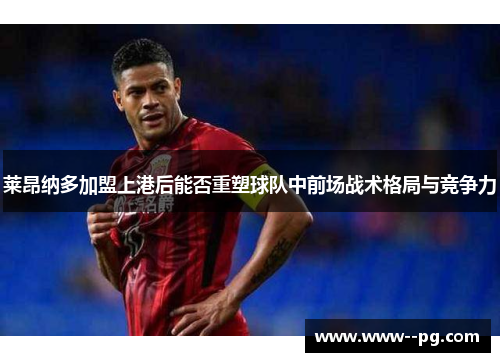 莱昂纳多加盟上港后能否重塑球队中前场战术格局与竞争力 莱昂纳多加盟上港后能否重塑球队中前场战术格局与竞争力