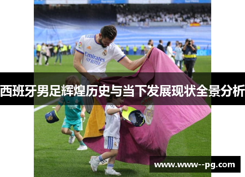 西班牙男足辉煌历史与当下发展现状全景分析 西班牙男足辉煌历史与当下发展现状全景分析