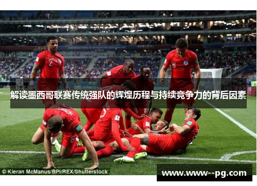 解读墨西哥联赛传统强队的辉煌历程与持续竞争力的背后因素 解读墨西哥联赛传统强队的辉煌历程与持续竞争力的背后因素