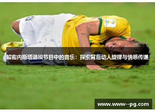 解密内斯塔退役节目中的音乐:探索背后动人旋律与情感传递 解密内斯塔退役节目中的音乐:探索背后动人旋律与情感传递