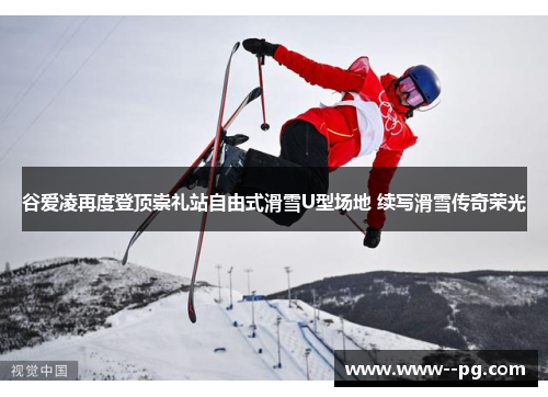 谷爱凌再度登顶崇礼站自由式滑雪U型场地 续写滑雪传奇荣光 谷爱凌再度登顶崇礼站自由式滑雪U型场地 续写滑雪传奇荣光