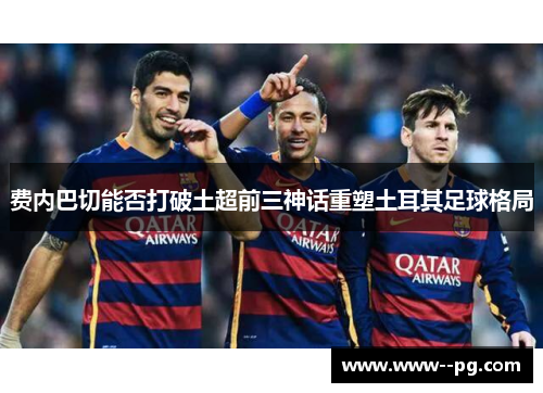 费内巴切能否打破土超前三神话重塑土耳其足球格局