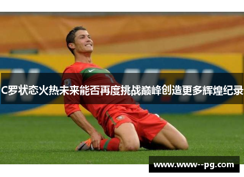 C罗状态火热未来能否再度挑战巅峰创造更多辉煌纪录