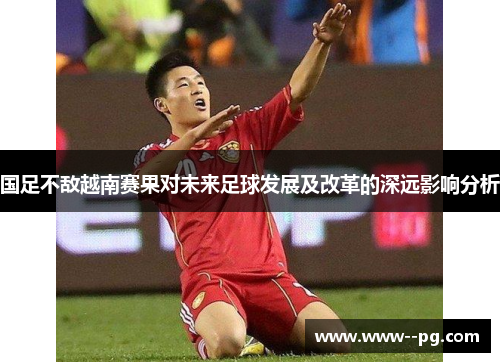 国足不敌越南赛果对未来足球发展及改革的深远影响分析 国足不敌越南赛果对未来足球发展及改革的深远影响分析