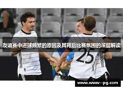 友谊赛中进球频繁的原因及其背后比赛氛围的深层解读