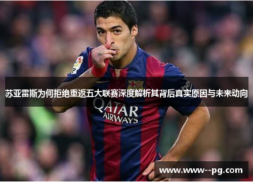 苏亚雷斯为何拒绝重返五大联赛深度解析其背后真实原因与未来动向 苏亚雷斯为何拒绝重返五大联赛深度解析其背后真实原因与未来动向