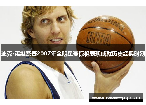 迪克·诺维茨基2007年全明星赛惊艳表现成就历史经典时刻