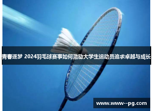 青春逐梦 2024羽毛球赛事如何激励大学生运动员追求卓越与成长 青春逐梦 2024羽毛球赛事如何激励大学生运动员追求卓越与成长