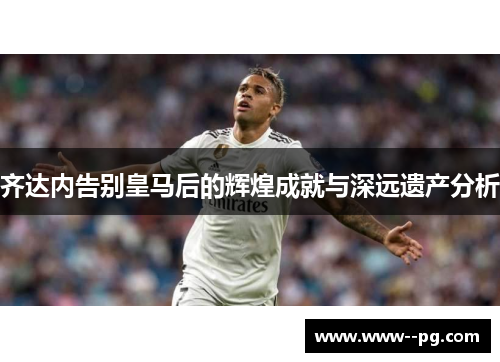 齐达内告别皇马后的辉煌成就与深远遗产分析