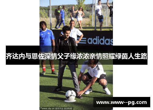 齐达内与恩佐深情父子缘浓浓亲情照耀绿茵人生路