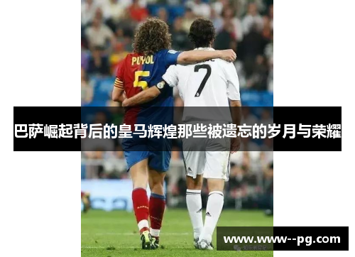 巴萨崛起背后的皇马辉煌那些被遗忘的岁月与荣耀