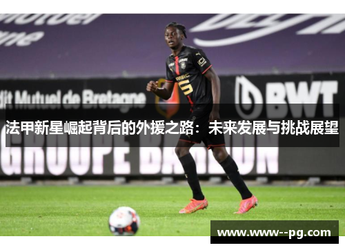 法甲新星崛起背后的外援之路:未来发展与挑战展望 法甲新星崛起背后的外援之路:未来发展与挑战展望