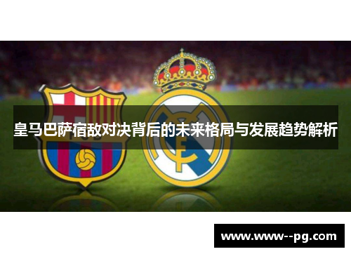 皇马巴萨宿敌对决背后的未来格局与发展趋势解析