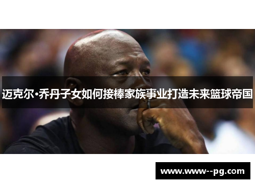 迈克尔·乔丹子女如何接棒家族事业打造未来篮球帝国