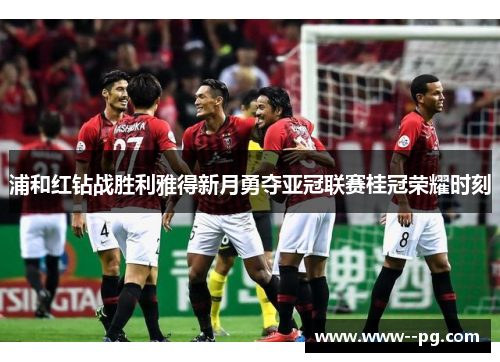 浦和红钻战胜利雅得新月勇夺亚冠联赛桂冠荣耀时刻 浦和红钻战胜利雅得新月勇夺亚冠联赛桂冠荣耀时刻
