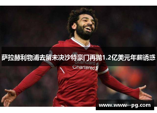 萨拉赫利物浦去留未决沙特豪门再抛1.2亿美元年薪诱惑