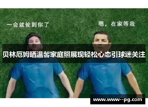 贝林厄姆晒温馨家庭照展现轻松心态引球迷关注