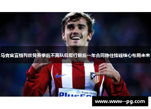 马竞官宣格列兹曼赛季后不离队将履行最后一年合同稳住锋线核心布局未来