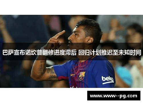 巴萨宣布诺坎普翻修进度滞后 回归计划推迟至未知时间