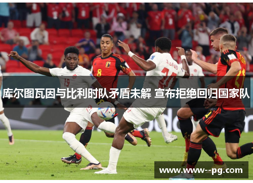库尔图瓦因与比利时队矛盾未解 宣布拒绝回归国家队 库尔图瓦因与比利时队矛盾未解 宣布拒绝回归国家队