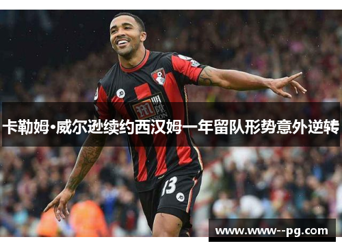卡勒姆·威尔逊续约西汉姆一年留队形势意外逆转 卡勒姆·威尔逊续约西汉姆一年留队形势意外逆转