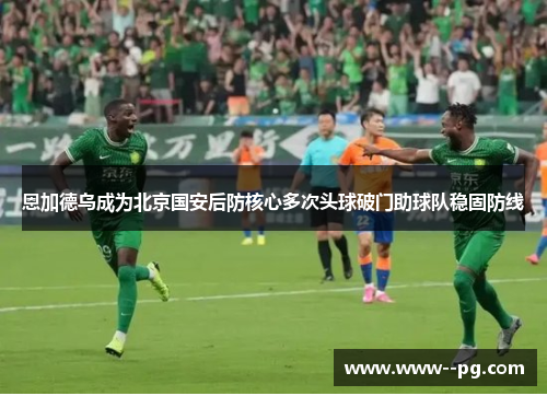 恩加德乌成为北京国安后防核心多次头球破门助球队稳固防线 恩加德乌成为北京国安后防核心多次头球破门助球队稳固防线