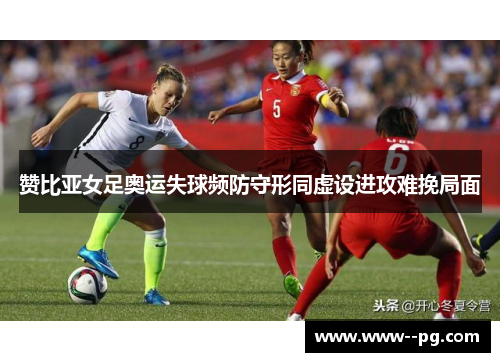 赞比亚女足奥运失球频防守形同虚设进攻难挽局面