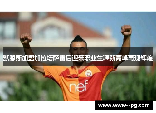 默滕斯加盟加拉塔萨雷后迎来职业生涯新高峰再现辉煌